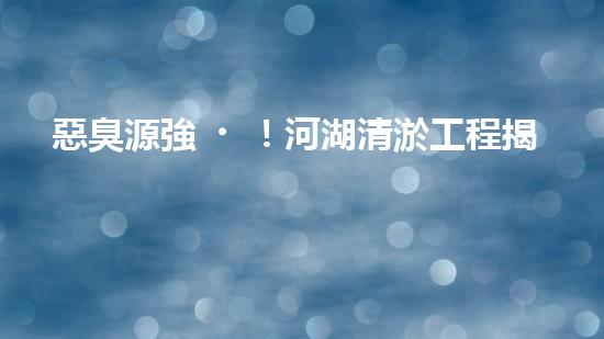 惡臭源強！河湖清淤工程揭秘：令人嗅到的隱患是什么？